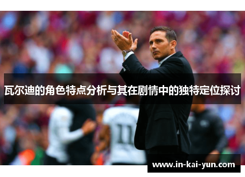 瓦尔迪的角色特点分析与其在剧情中的独特定位探讨 瓦尔迪的角色特点分析与其在剧情中的独特定位探讨