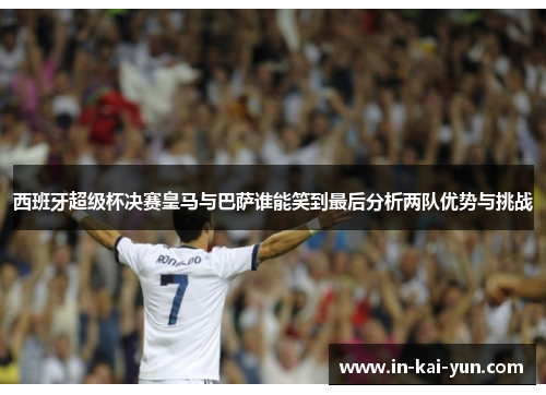 西班牙超级杯决赛皇马与巴萨谁能笑到最后分析两队优势与挑战 西班牙超级杯决赛皇马与巴萨谁能笑到最后分析两队优势与挑战