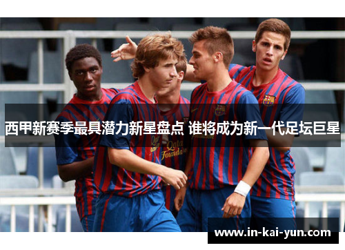 西甲新赛季最具潜力新星盘点 谁将成为新一代足坛巨星 西甲新赛季最具潜力新星盘点 谁将成为新一代足坛巨星
