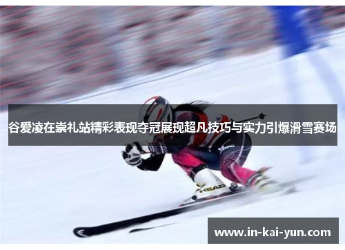 谷爱凌在崇礼站精彩表现夺冠展现超凡技巧与实力引爆滑雪赛场