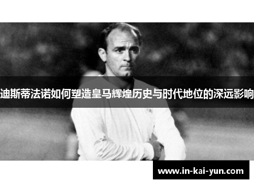 迪斯蒂法诺如何塑造皇马辉煌历史与时代地位的深远影响 迪斯蒂法诺如何塑造皇马辉煌历史与时代地位的深远影响