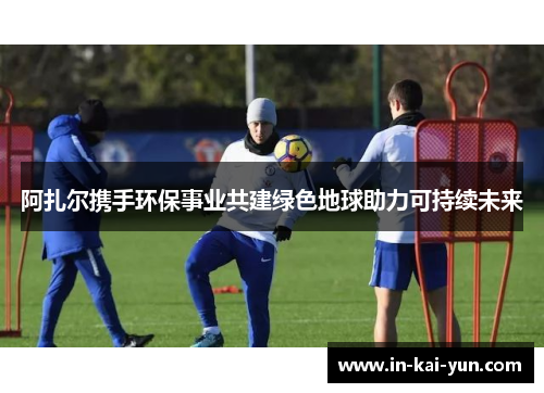 阿扎尔携手环保事业共建绿色地球助力可持续未来