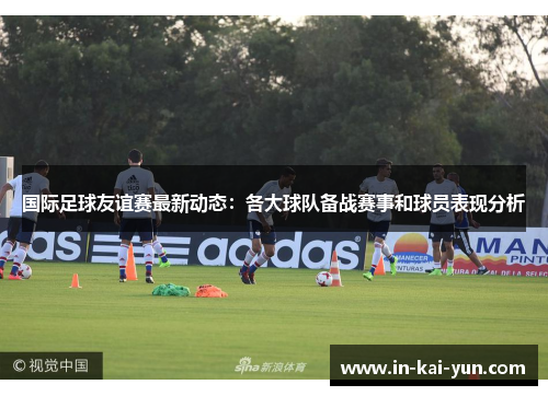 国际足球友谊赛最新动态：各大球队备战赛事和球员表现分析