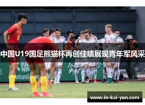 中国U19国足熊猫杯再创佳绩展现青年军风采