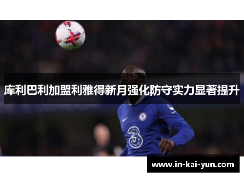 库利巴利加盟利雅得新月强化防守实力显著提升 库利巴利加盟利雅得新月强化防守实力显著提升